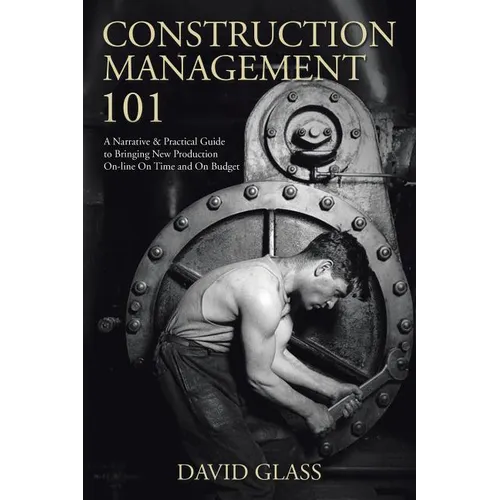 Construction Management 101: A Narrative & Practical Guide to Bringing New Production On-line On Time and On Budget
