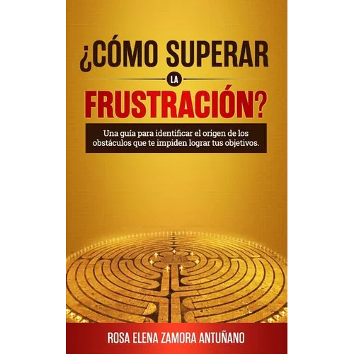 ¿cómo Superar La Frustración?: Una Guía Para Identificar El Origen de Los Obstáculos Que Te Impiden Lograr Tus Objetivos
