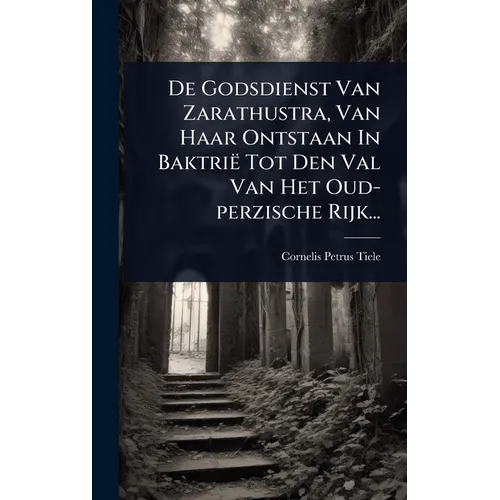 De Godsdienst Van Zarathustra, Van Haar Ontstaan In Baktrië Tot Den Val Van Het Oud-perzische Rijk...