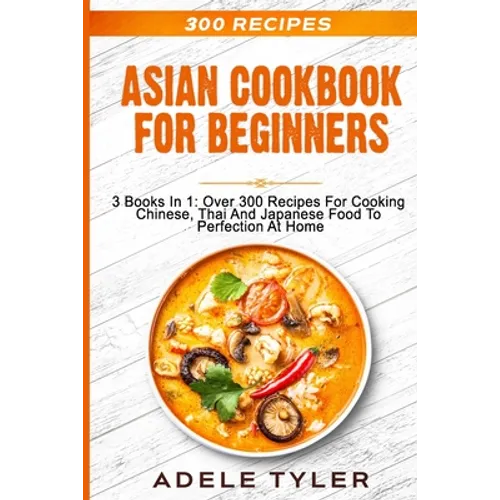 Asian Cookbook For Beginners: 3 Books In 1: Over 300 Recipes For Cooking Chinese, Thai And Japanese Food To Perfection At Home