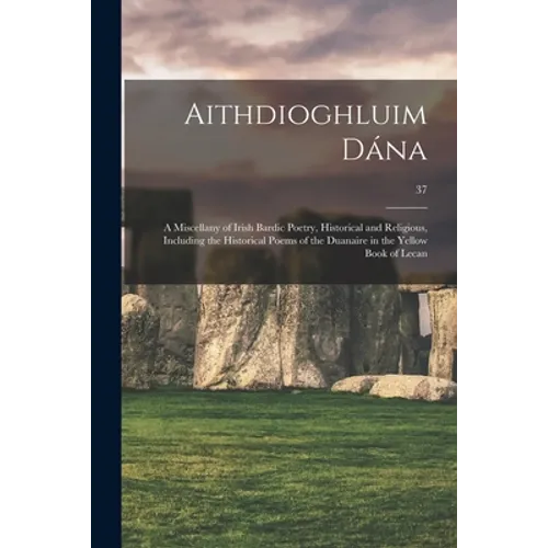 Aithdioghluim Dána: a Miscellany of Irish Bardic Poetry, Historical and Religious, Including the Historical Poems of the Duanaire in the Y
