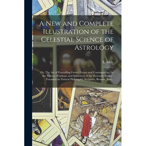 A New and Complete Illustration of the Celestial Science of Astrology: Or, The Art of Foretelling Future Events and Contingencies, by the Aspects, Pos