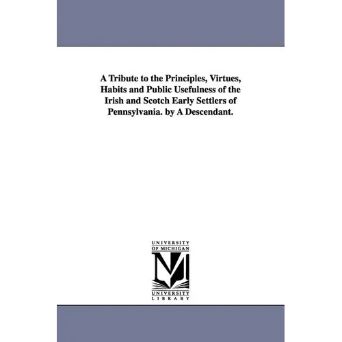 A Tribute to the Principles, Virtues, Habits and Public Usefulness of the Irish and Scotch Early Settlers of Pennsylvania. by A Descendant. - Paperback