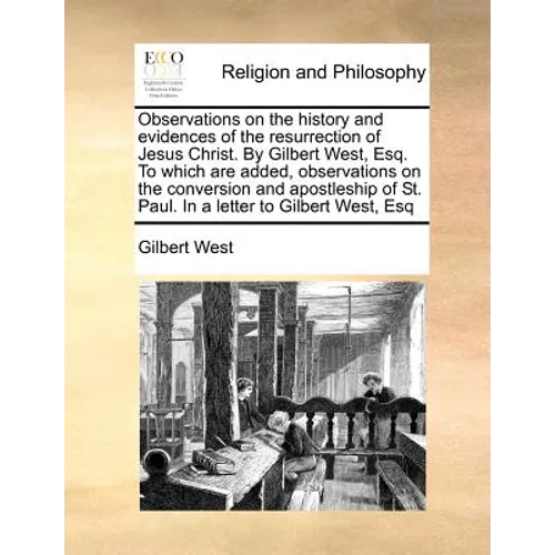 Observations on the History and Evidences of the Resurrection of Jesus Christ. by Gilbert West, Esq. to Which Are Added, Observations on the Conversio
