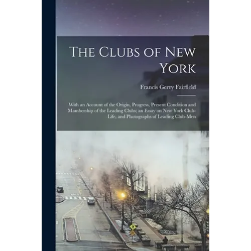 The Clubs of New York: With an Account of the Origin, Progress, Present Condition and Mambership of the Leading Clubs; an Essay on New York C
