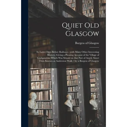 Quiet Old Glasgow: Its Latter Days Before Railways: With Many Other Interesting Matters, Giving a Pleasing Account of the Village of Grah