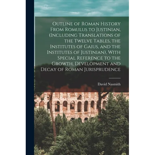 Outline of Roman History From Romulus to Justinian, (Including Translations of the Twelve Tables, the Institutes of Gaius, and the Institutes of Justi