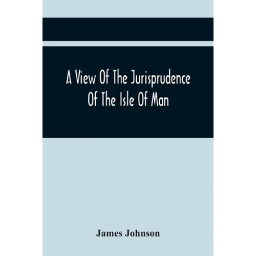 A View Of The Jurisprudence Of The Isle Of Man, With The History Of Its Ancient Constitution, Legislative Government, And Extraordinary Privileges, To