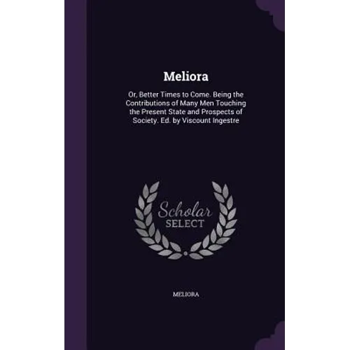 Meliora: Or, Better Times to Come. Being the Contributions of Many Men Touching the Present State and Prospects of Society. Ed. by Viscount Ingestre