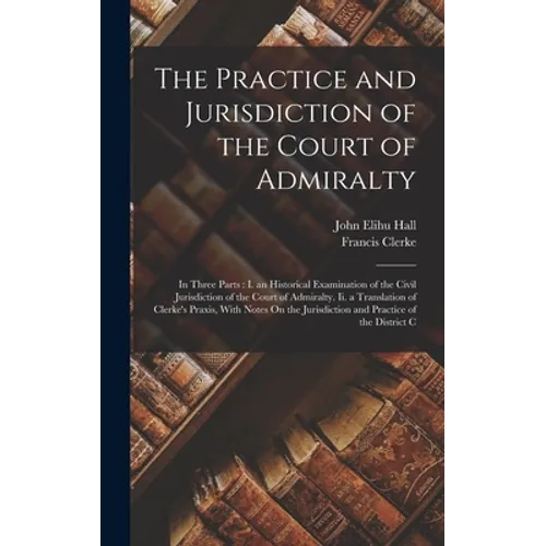 The Practice and Jurisdiction of the Court of Admiralty: In Three Parts: I. an Historical Examination of the Civil Jurisdiction of the Court of Admira