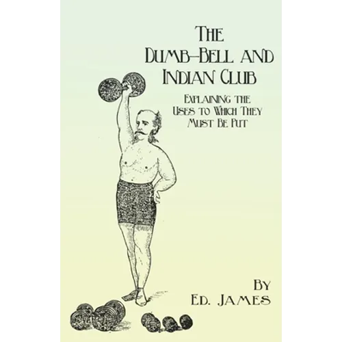 The Dumb-Bell and Indian Club: Explaining the Uses to Which They Must Be Put, with Numerous Illustrations of the Various Movements; Also A Treatise o