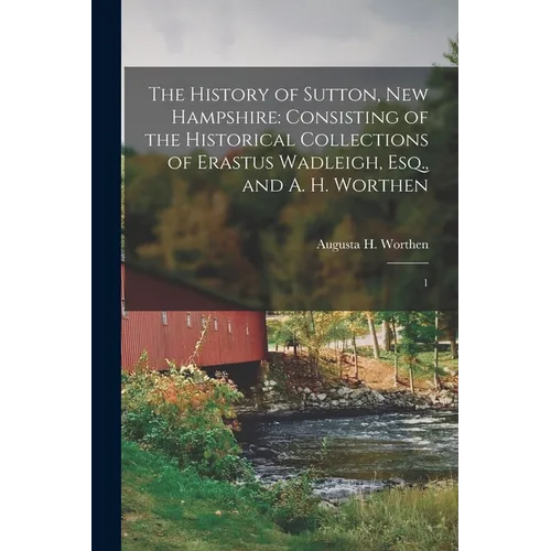 The History of Sutton, New Hampshire: Consisting of the Historical Collections of Erastus Wadleigh, Esq., and A. H. Worthen: 1