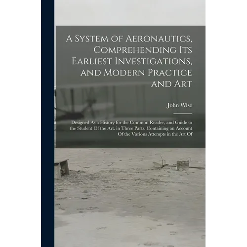 A System of Aeronautics, Comprehending Its Earliest Investigations, and Modern Practice and Art: Designed As a History for the Common Reader, and Guid