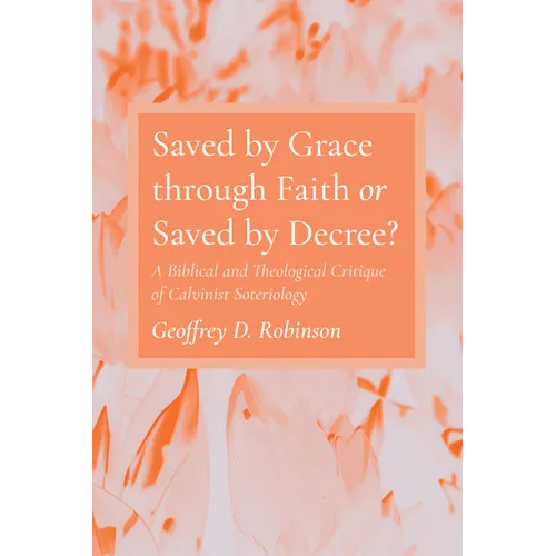 Saved by Grace Through Faith or Saved by Decree?: A Biblical and Theological Critique of Calvinist Soteriology