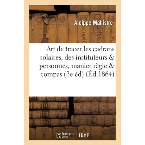 L'Art de Tracer Les Cadrans Solaires, À l'Usage Des Instituteurs Et Des Personnes Qui Savent Manier: La Règle Et Le Compas, Par A. Mahistre 2e Édition