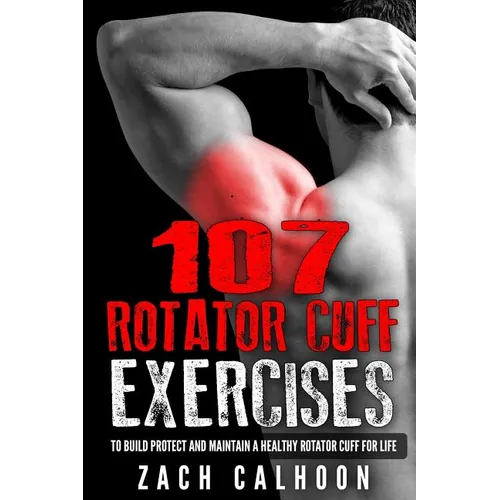107 Rotator Cuff Exercises: To Build, Protect and Maintain a Healthy Rotator Cuff For Life
