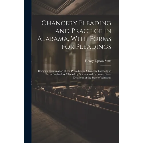 Chancery Pleading and Practice in Alabama, With Forms for Pleadings; Being an Examination of the Procedure in Chancery Formerly in use in England as A