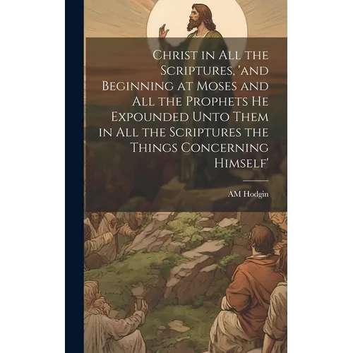 Christ in all the Scriptures, 'and Beginning at Moses and all the Prophets he Expounded Unto Them in all the Scriptures the Things Concerning Himself'