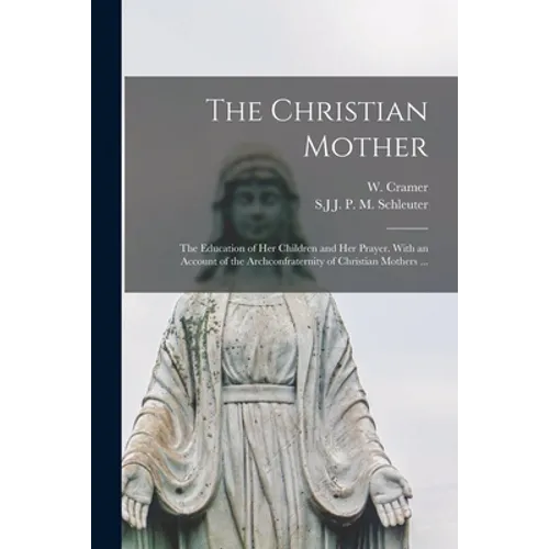 The Christian Mother; The Education of Her Children and Her Prayer. With an Account of the Archconfraternity of Christian Mothers ...