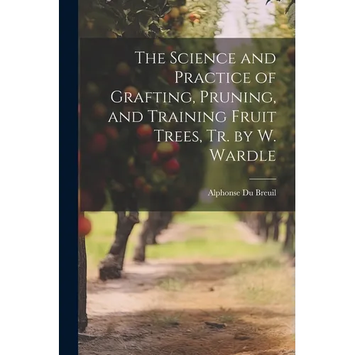 The Science and Practice of Grafting, Pruning, and Training Fruit Trees, Tr. by W. Wardle