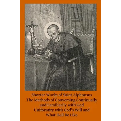 Shorter Works of Saint Alphonsus: The Methods of Conversing Continually and Familiarily with God; Uniformity with God's Will and; What Hell Be Like