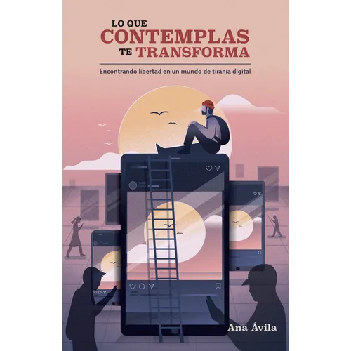 Lo Que Contemplas Te Transforma: Encuentra Libertad En Un Mundo de Tiranía Digital