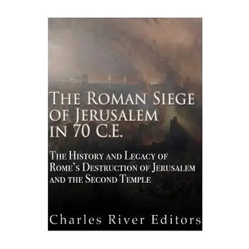The Roman Siege of Jerusalem in 70 CE: The History and Legacy of Rome's Destruction of Jerusalem and the Second Temple