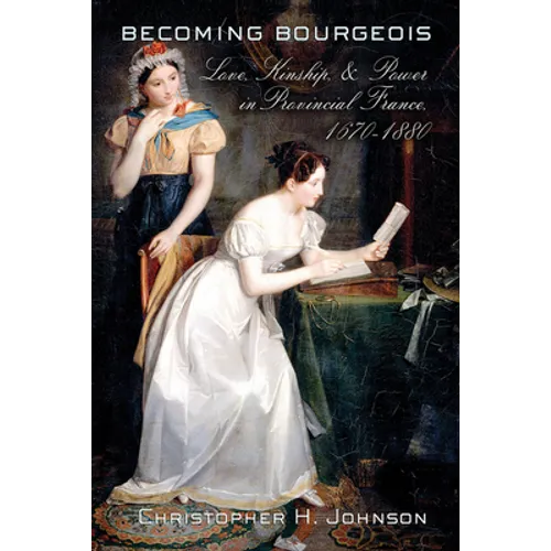 Becoming Bourgeois: Love, Kinship, and Power in Provincial France, 1670-1880