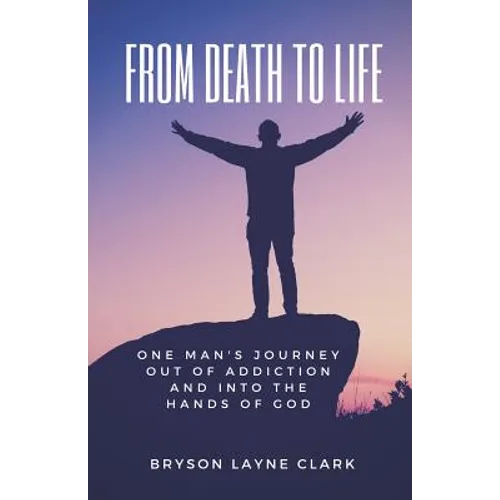 From Death To Life: One Man's Journey Out Of Addiction And In To The Hands Of God