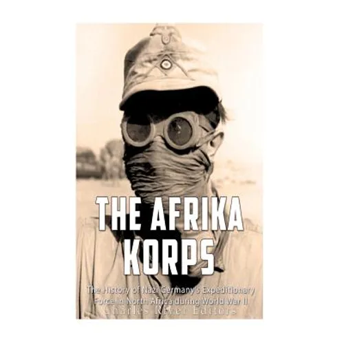 The Afrika Korps: The History of Nazi Germany's Expeditionary Force in North Africa during World War II