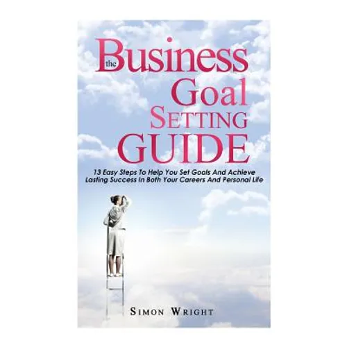 The Business Goal Setting Guide: 13 Easy Steps To Help You Set Goals And Achieve Lasting Success In Both Your Careers And Personal Life