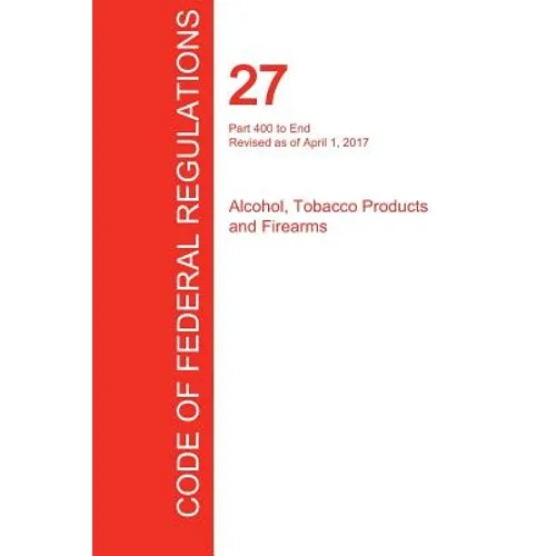 CFR 27, Part 400 to End, Alcohol, Tobacco Products and Firearms, April 01, 2017 (Volume 3 of 3) - Paperback