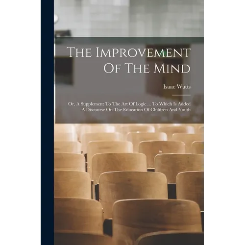 The Improvement Of The Mind: Or, A Supplement To The Art Of Logic ... To Which Is Added A Discourse On The Education Of Children And Youth