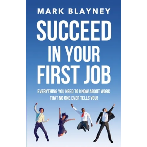 Succeed In Your First Job: Everything you need to know about work - that no one ever tells you!