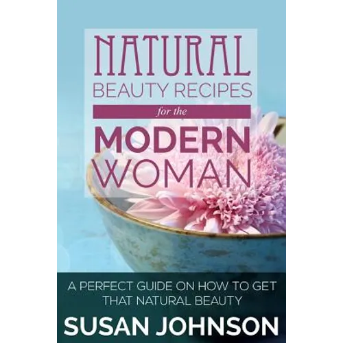 Natural Beauty Recipes for the Modern Woman: A Perfect Guide on How to Get That Natural Beauty