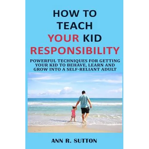 How to Teach Your Kid Responsibility: Powerful Techniques for Getting Your Kid to Behave, Learn and Grow Into a Self-Reliant Adult