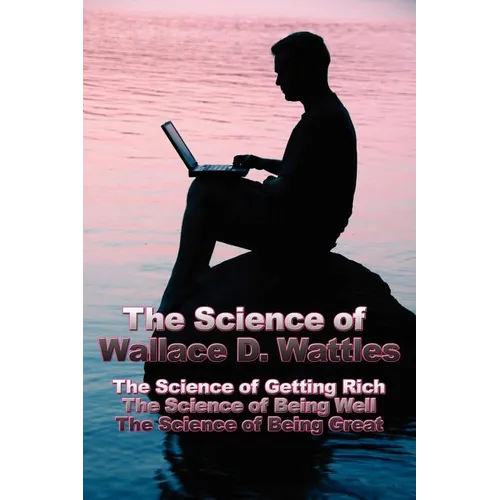 The Science of Wallace D. Wattles: The Science of Getting Rich, The Science of Being Well, The Science of Being Great