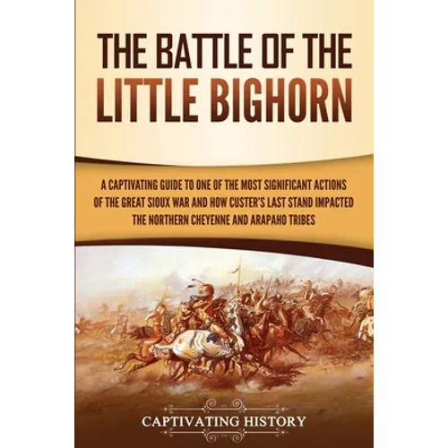 The Battle of the Little Bighorn: A Captivating Guide to One of the Most Significant Actions of the Great Sioux War and How Custer's Last Stand Impact