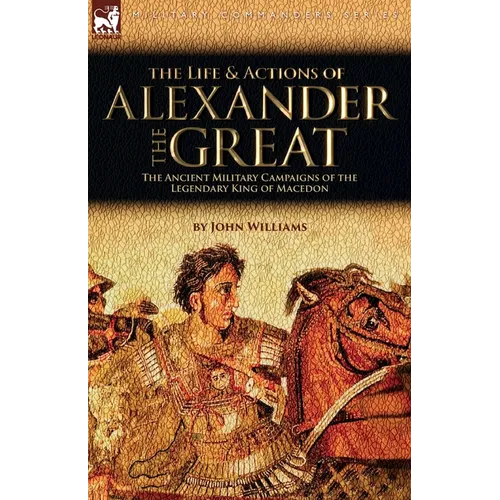 The Life and Actions of Alexander the Great - The Ancient Military Campaigns of the Legendary King of Macedon