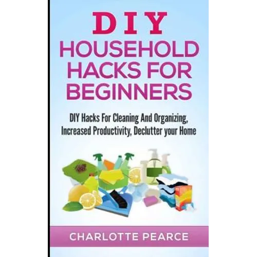 DIY Household Hacks for Beginners: DIY Hacks For Cleaning And Organizing, Increased Productivity, Declutter your Home