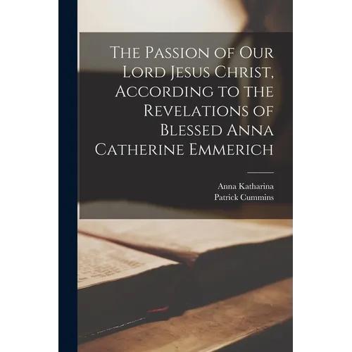 The Passion of Our Lord Jesus Christ, According to the Revelations of Blessed Anna Catherine Emmerich
