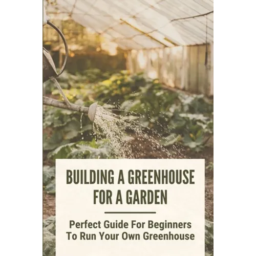 Building A Greenhouse For A Garden: Perfect Guide For Beginners To Run Your Own Greenhouse: How To Build A Greenhouse In Detail