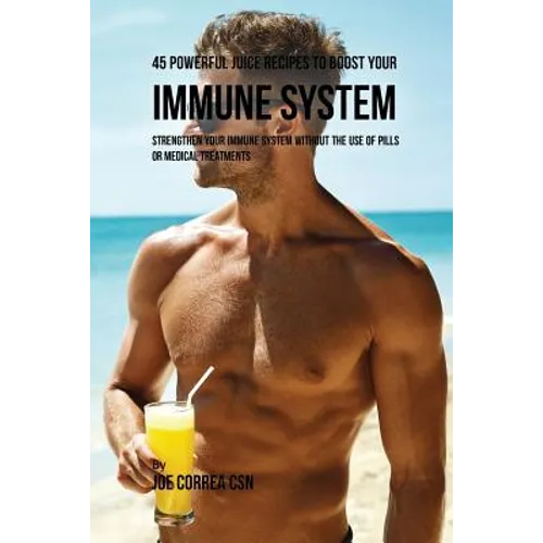 45 Powerful Juice Recipes to Boost Your Immune System: Strengthen Your Immune System without the Use of Pills or Medical Treatments