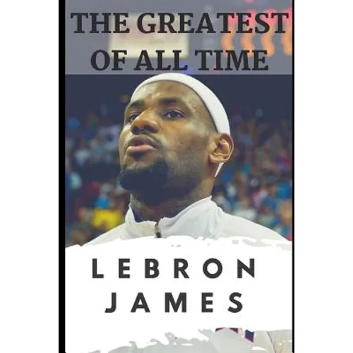 The Greatest of All Time: LeBron James: The Story of How LeBron James Became the Most Dominant Player in the NBA