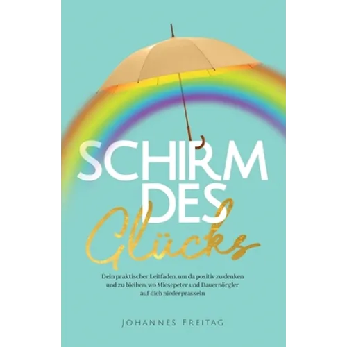 Schirm des Glücks: Dein praktischer Leitfaden, um da positiv zu denken und zu bleiben, wo Miesepeter und Dauernörgler auf dich niederprasseln