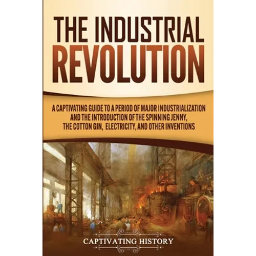 The Industrial Revolution: A Captivating Guide to a Period of Major Industrialization and the Introduction of the Spinning Jenny, the Cotton Gin, Elec