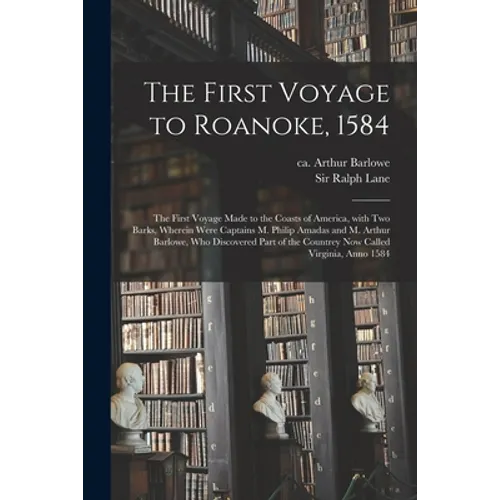 The First Voyage to Roanoke, 1584: the First Voyage Made to the Coasts of America, With Two Barks, Wherein Were Captains M. Philip Amadas and M. Arthu