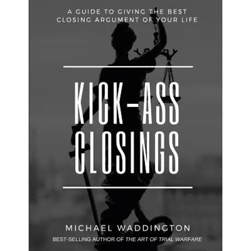 Kick-Ass Closings: A Guide to Giving the Best Closing Argument of Your Life