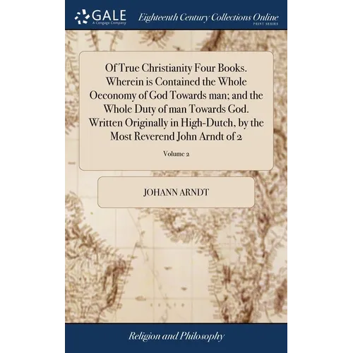 Of True Christianity Four Books. Wherein is Contained the Whole Oeconomy of God Towards man; and the Whole Duty of man Towards God. Written Originally