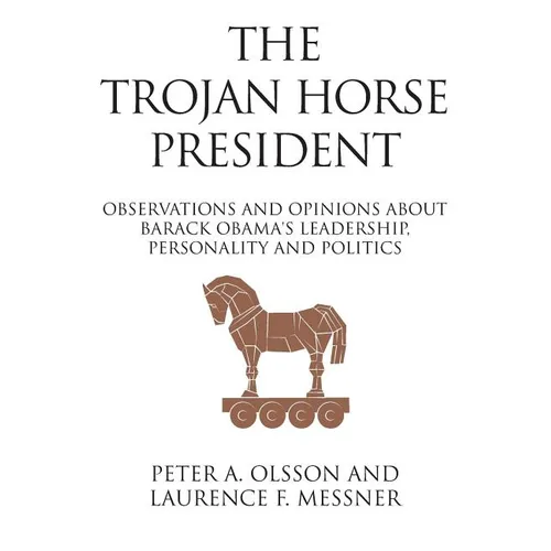 The Trojan Horse President: Observations and Opinions About Barack Obama's Leadership, Personality and Politics
